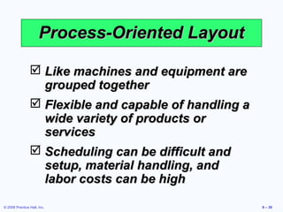 Process-Oriented Layout

                 Like machines and equipment are
                  grouped together
                 Flexible and capable of handling a
                  wide variety of products or
                  services
                 Scheduling can be difficult and
                  setup, material handling, and
                  labor costs can be high

© 2008 Prentice Hall, Inc.                             9 – 39
 