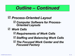 Outline – Continued

                 Process-Oriented Layout
                    Computer Software for Process-
                     Oriented Layouts
                 Work Cells
                    Requirements of Work Cells
                    Staffing and Balancing Work Cells
                    The Focused Work Center and the
                     Focused Factory


© 2008 Prentice Hall, Inc.                               9–4
 