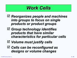 Work Cells
               Reorganizes people and machines
                into groups to focus on single
                products or product groups
               Group technology identifies
                products that have similar
                characteristics for particular cells
               Volume must justify cells
               Cells can be reconfigured as
                designs or volume changes
© 2008 Prentice Hall, Inc.                             9 – 55
 