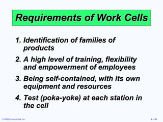 Requirements of Work Cells

              1. Identification of families of
                 products
              2. A high level of training, flexibility
                 and empowerment of employees
              3. Being self-contained, with its own
                 equipment and resources
              4. Test (poka-yoke) at each station in
                 the cell
© 2008 Prentice Hall, Inc.                               9 – 59
 