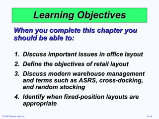 Learning Objectives
             When you complete this chapter you
             should be able to:

             1. Discuss important issues in office layout
             2. Define the objectives of retail layout
             3. Discuss modern warehouse management
                and terms such as ASRS, cross-docking,
                and random stocking
             4. Identify when fixed-position layouts are
                appropriate
© 2008 Prentice Hall, Inc.                                  9–6
 