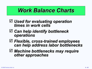 Work Balance Charts
                Used for evaluating operation
                 times in work cells
                Can help identify bottleneck
                 operations
                Flexible, cross-trained employees
                 can help address labor bottlenecks
                Machine bottlenecks may require
                 other approaches

© 2008 Prentice Hall, Inc.                            9 – 63
 