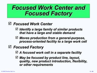 Focused Work Center and
                       Focused Factory
             Focused Work Center
                              Identify a large family of similar products
                               that have a large and stable demand
                              Moves production from a general-purpose,
                               process-oriented facility to a large work cell
             Focused Factory
                              A focused work cell in a separate facility
                              May be focused by product line, layout,
                               quality, new product introduction, flexibility,
                               or other requirements
© 2008 Prentice Hall, Inc.                                                       9 – 64
 