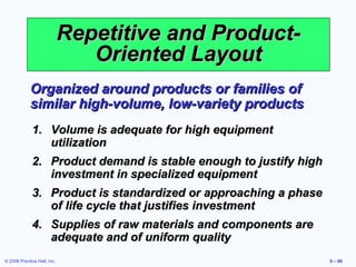 Repetitive and Product-
                                Oriented Layout
            Organized around products or families of
            similar high-volume, low-variety products
             1. Volume is adequate for high equipment
                utilization
             2. Product demand is stable enough to justify high
                investment in specialized equipment
             3. Product is standardized or approaching a phase
                of life cycle that justifies investment
             4. Supplies of raw materials and components are
                adequate and of uniform quality
© 2008 Prentice Hall, Inc.                                        9 – 66
 