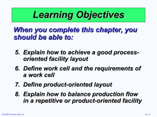Learning Objectives
             When you complete this chapter, you
             should be able to:

              5. Explain how to achieve a good process-
                 oriented facility layout
              6. Define work cell and the requirements of
                 a work cell
              7. Define product-oriented layout
              8. Explain how to balance production flow
                 in a repetitive or product-oriented facility

© 2008 Prentice Hall, Inc.                                      9–7
 