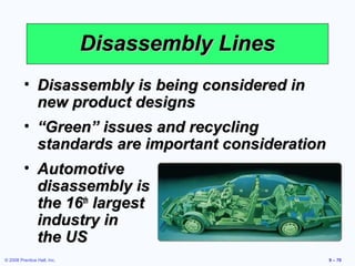 Disassembly Lines
         • Disassembly is being considered in
           new product designs
         • “Green” issues and recycling
           standards are important consideration
         • Automotive
           disassembly is
           the 16th largest
           industry in
           the US
© 2008 Prentice Hall, Inc.                         9 – 70
 