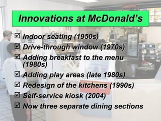 Innovations at McDonald’s
              Indoor seating (1950s)
              Drive-through window (1970s)
              Adding breakfast to the menu
               (1980s)
              Adding play areas (late 1980s)
              Redesign of the kitchens (1990s)
              Self-service kiosk (2004)
              Now three separate dining sections
© 2008 Prentice Hall, Inc.                          9–8
 