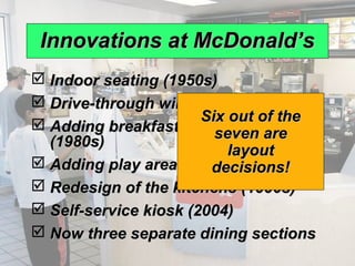 Innovations at McDonald’s
              Indoor seating (1950s)
              Drive-through window (1970s)
                                    Six out of the
              Adding breakfast to the menu
                                      seven are
               (1980s)
                                        layout
              Adding play areas (late 1980s)
                                     decisions!
              Redesign of the kitchens (1990s)
              Self-service kiosk (2004)
              Now three separate dining sections
© 2008 Prentice Hall, Inc.                           9–9
 