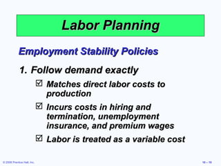 Labor Planning
            Employment Stability Policies
             1. Follow demand exactly
                              Matches direct labor costs to
                               production
                              Incurs costs in hiring and
                               termination, unemployment
                               insurance, and premium wages
                              Labor is treated as a variable cost

© 2008 Prentice Hall, Inc.                                           10 – 10
 