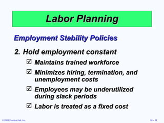 Labor Planning
            Employment Stability Policies
             2. Hold employment constant
                              Maintains trained workforce
                              Minimizes hiring, termination, and
                               unemployment costs
                              Employees may be underutilized
                               during slack periods
                              Labor is treated as a fixed cost

© 2008 Prentice Hall, Inc.                                          10 – 11
 