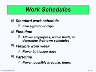 Work Schedules
                  Standard work schedule
                              Five eight-hour days
                  Flex-time
                              Allows employees, within limits, to
                               determine their own schedules
                  Flexible work week
                              Fewer but longer days
                  Part-time
                              Fewer, possibly irregular, hours

© 2008 Prentice Hall, Inc.                                           10 – 12
 