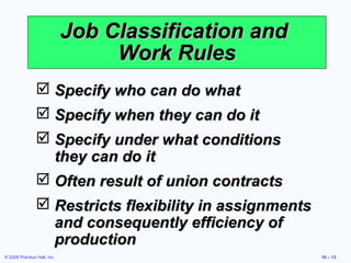 Job Classification and
                                  Work Rules
                 Specify who can do what
                 Specify when they can do it
                 Specify under what conditions
                  they can do it
                 Often result of union contracts
                 Restricts flexibility in assignments
                  and consequently efficiency of
                  production
© 2008 Prentice Hall, Inc.                               10 – 13
 