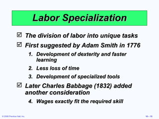 Labor Specialization
                 The division of labor into unique tasks
                 First suggested by Adam Smith in 1776
                             1. Development of dexterity and faster
                                learning
                             2. Less loss of time
                             3. Development of specialized tools
                 Later Charles Babbage (1832) added
                  another consideration
                             4. Wages exactly fit the required skill

© 2008 Prentice Hall, Inc.                                             10 – 15
 