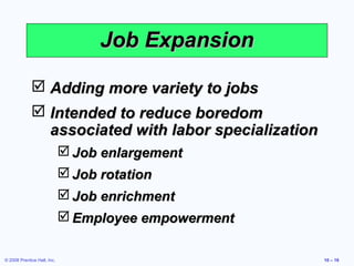 Job Expansion

              Adding more variety to jobs
              Intended to reduce boredom
               associated with labor specialization
                              Job enlargement
                              Job rotation
                              Job enrichment
                              Employee empowerment

© 2008 Prentice Hall, Inc.                            10 – 16
 
