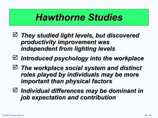 Hawthorne Studies
            They studied light levels, but discovered
             productivity improvement was
             independent from lighting levels
            Introduced psychology into the workplace
            The workplace social system and distinct
             roles played by individuals may be more
             important than physical factors
            Individual differences may be dominant in
             job expectation and contribution

© 2008 Prentice Hall, Inc.                               10 – 19
 