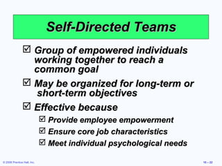 Self-Directed Teams
                Group of empowered individuals
                 working together to reach a
                 common goal
                May be organized for long-term or
                 short-term objectives
                Effective because
                              Provide employee empowerment
                              Ensure core job characteristics
                              Meet individual psychological needs

© 2008 Prentice Hall, Inc.                                           10 – 22
 