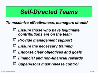 Self-Directed Teams
        To maximize effectiveness, managers should
                      Ensure those who have legitimate
                       contributions are on the team
                      Provide management support
                      Ensure the necessary training
                      Endorse clear objectives and goals
                      Financial and non-financial rewards
                      Supervisors must release control
© 2008 Prentice Hall, Inc.                                   10 – 23
 