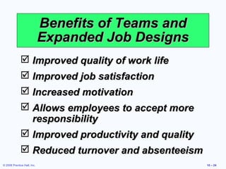 Benefits of Teams and
                             Expanded Job Designs
               Improved quality of work life
               Improved job satisfaction
               Increased motivation
               Allows employees to accept more
                responsibility
               Improved productivity and quality
               Reduced turnover and absenteeism
© 2008 Prentice Hall, Inc.                           10 – 24
 