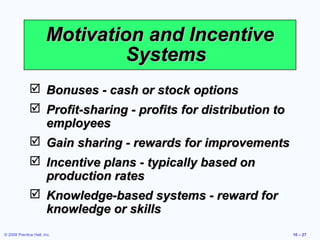 Motivation and Incentive
                                Systems
               Bonuses - cash or stock options
               Profit-sharing - profits for distribution to
                employees
               Gain sharing - rewards for improvements
               Incentive plans - typically based on
                production rates
               Knowledge-based systems - reward for
                knowledge or skills
© 2008 Prentice Hall, Inc.                                     10 – 27
 