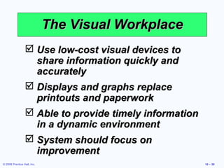The Visual Workplace
                  Use low-cost visual devices to
                   share information quickly and
                   accurately
                  Displays and graphs replace
                   printouts and paperwork
                  Able to provide timely information
                   in a dynamic environment
                  System should focus on
                   improvement
© 2008 Prentice Hall, Inc.                              10 – 39
 