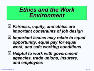 Ethics and the Work
                                 Environment
             Fairness, equity, and ethics are
              important constraints of job design
             Important issues may relate to equal
              opportunity, equal pay for equal
              work, and safe working conditions
             Helpful to work with government
              agencies, trade unions, insurers,
              and employees
© 2008 Prentice Hall, Inc.                           10 – 44
 