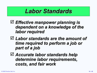 Labor Standards
                 Effective manpower planning is
                  dependent on a knowledge of the
                  labor required
                 Labor standards are the amount of
                  time required to perform a job or
                  part of a job
                 Accurate labor standards help
                  determine labor requirements,
                  costs, and fair work
© 2008 Prentice Hall, Inc.                            10 – 45
 