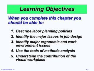 Learning Objectives
             When you complete this chapter you
             should be able to:
                  1. Describe labor planning policies
                  2. Identify the major issues in job design
                  3. Identify major ergonomic and work
                     environment issues
                  4. Use the tools of methods analysis
                  5. Understand the contribution of the
                     visual workplace

© 2008 Prentice Hall, Inc.                                     10 – 5
 