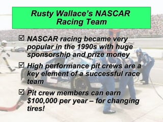 Rusty Wallace’s NASCAR
                                   Racing Team
                  NASCAR racing became very
                   popular in the 1990s with huge
                   sponsorship and prize money
                  High performance pit crews are a
                   key element of a successful race
                   team
                  Pit crew members can earn
                   $100,000 per year – for changing
                   tires!
© 2008 Prentice Hall, Inc.                            10 – 6
 