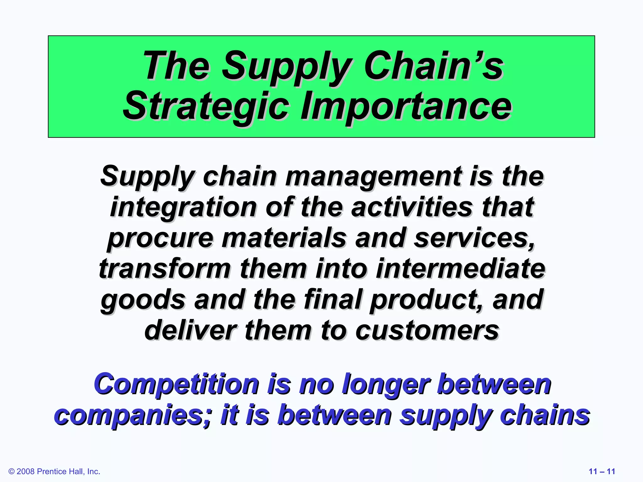 The Supply Chain’s
                             Strategic Importance
                         Supply chain management is the
                          integration of the activities that
                          procure materials and services,
                         transform them into intermediate
                         goods and the final product, and
                             deliver them to customers
              Competition is no longer between
            companies; it is between supply chains
© 2008 Prentice Hall, Inc.                                     11 – 11
 