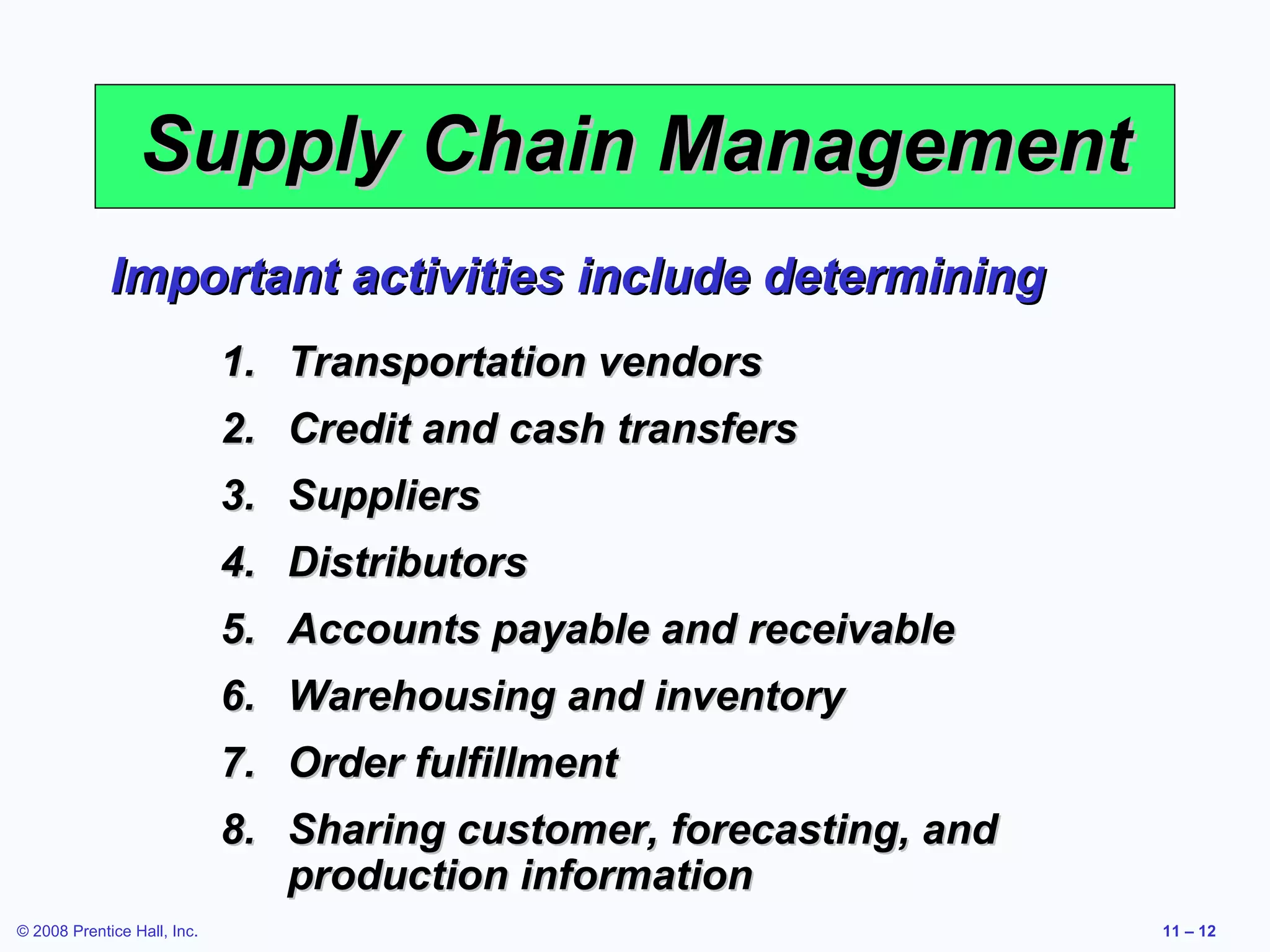 Supply Chain Management
             Important activities include determining
                             1. Transportation vendors
                             2. Credit and cash transfers
                             3. Suppliers
                             4. Distributors
                             5. Accounts payable and receivable
                             6. Warehousing and inventory
                             7. Order fulfillment
                             8. Sharing customer, forecasting, and
                                production information
© 2008 Prentice Hall, Inc.                                           11 – 12
 