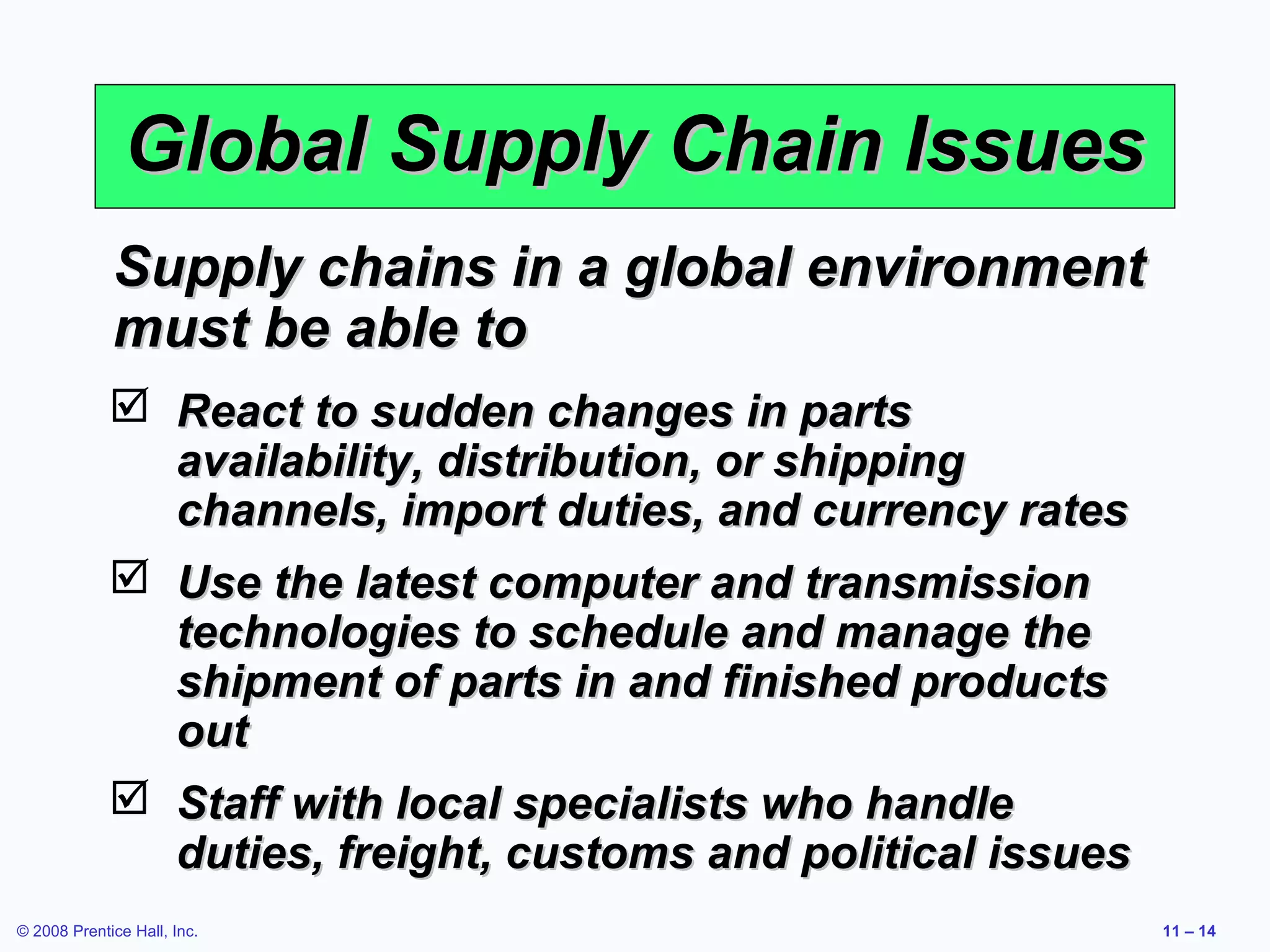 Global Supply Chain Issues
             Supply chains in a global environment
             must be able to
              React to sudden changes in parts
               availability, distribution, or shipping
               channels, import duties, and currency rates
              Use the latest computer and transmission
               technologies to schedule and manage the
               shipment of parts in and finished products
               out
              Staff with local specialists who handle
               duties, freight, customs and political issues
© 2008 Prentice Hall, Inc.                                     11 – 14
 