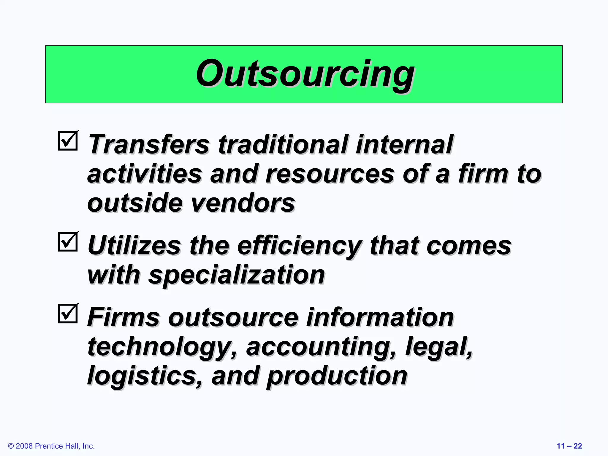 Outsourcing
               Transfers traditional internal
                activities and resources of a firm to
                outside vendors
               Utilizes the efficiency that comes
                with specialization
               Firms outsource information
                technology, accounting, legal,
                logistics, and production

© 2008 Prentice Hall, Inc.                              11 – 22
 