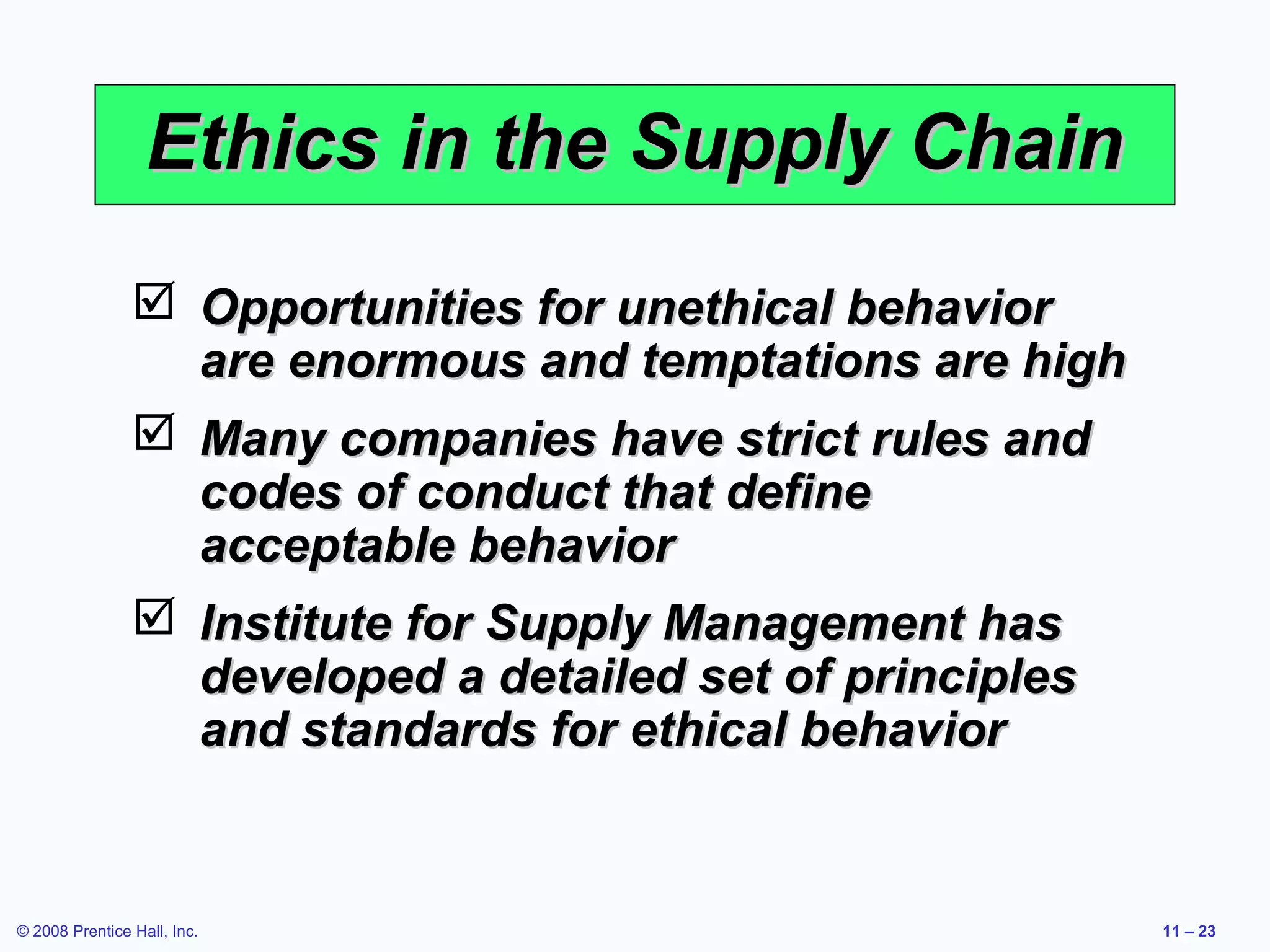 Ethics in the Supply Chain
                 Opportunities for unethical behavior
                  are enormous and temptations are high
                 Many companies have strict rules and
                  codes of conduct that define
                  acceptable behavior
                 Institute for Supply Management has
                  developed a detailed set of principles
                  and standards for ethical behavior


© 2008 Prentice Hall, Inc.                                 11 – 23
 