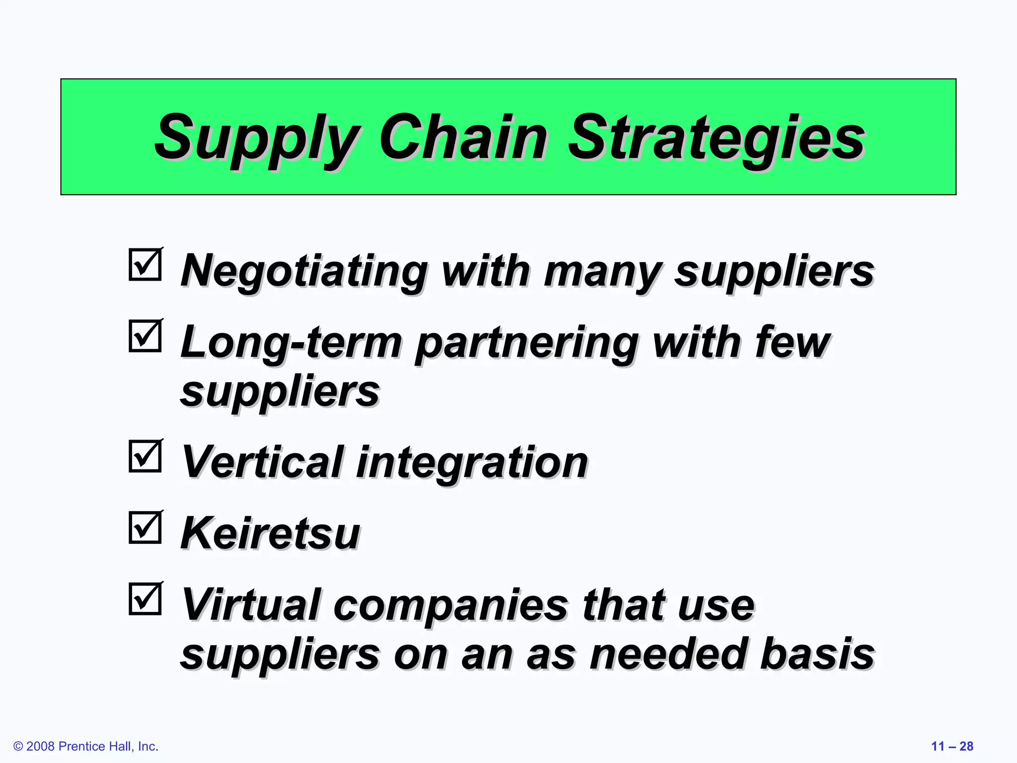 Supply Chain Strategies
                    Negotiating with many suppliers
                    Long-term partnering with few
                     suppliers
                    Vertical integration
                    Keiretsu
                    Virtual companies that use
                     suppliers on an as needed basis
© 2008 Prentice Hall, Inc.                             11 – 28
 