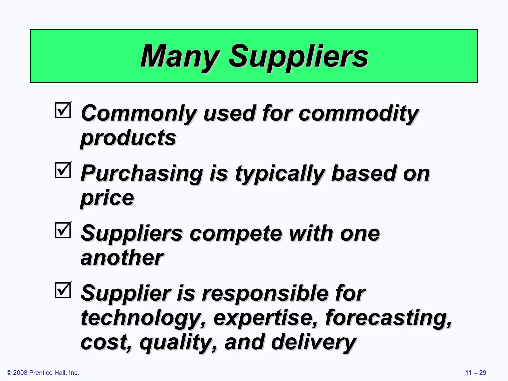 Many Suppliers
                 Commonly used for commodity
                  products
                 Purchasing is typically based on
                  price
                 Suppliers compete with one
                  another
                 Supplier is responsible for
                  technology, expertise, forecasting,
                  cost, quality, and delivery
© 2008 Prentice Hall, Inc.                              11 – 29
 