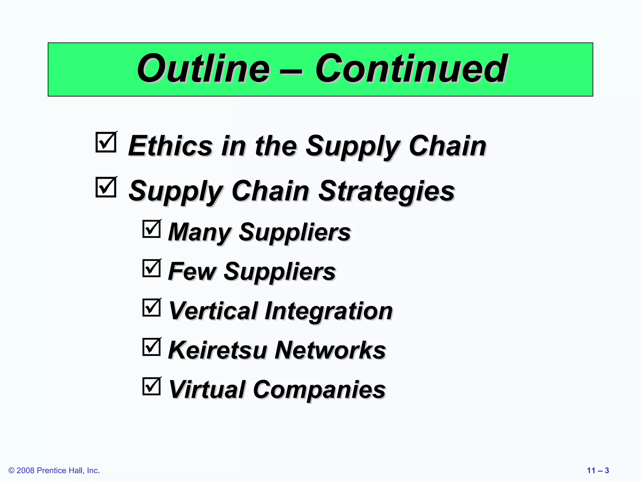 Outline – Continued
                         Ethics in the Supply Chain
                         Supply Chain Strategies
                              Many Suppliers
                              Few Suppliers
                              Vertical Integration
                              Keiretsu Networks
                              Virtual Companies


© 2008 Prentice Hall, Inc.                             11 – 3
 