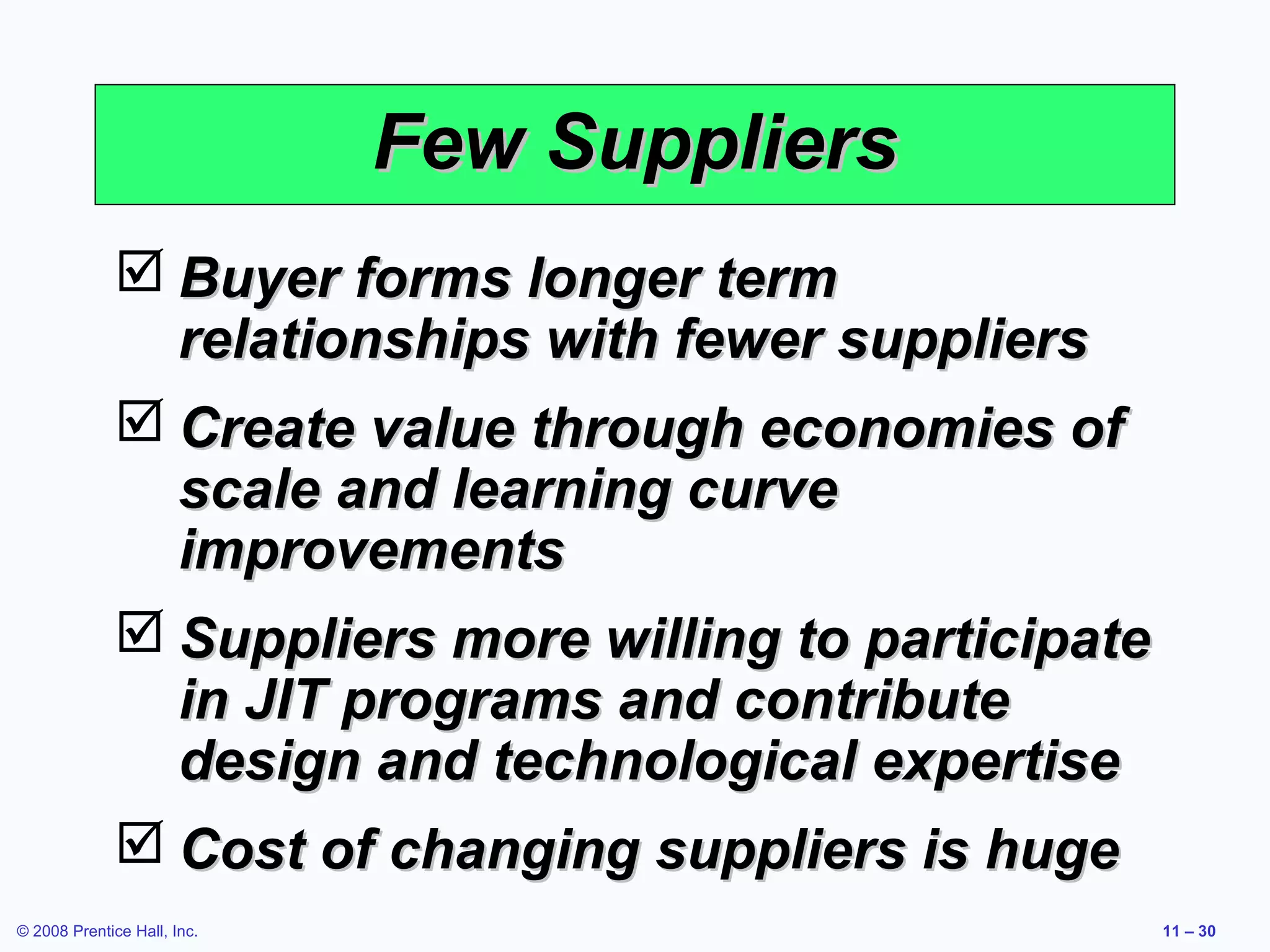 Few Suppliers
               Buyer forms longer term
                relationships with fewer suppliers
               Create value through economies of
                scale and learning curve
                improvements
               Suppliers more willing to participate
                in JIT programs and contribute
                design and technological expertise
               Cost of changing suppliers is huge
© 2008 Prentice Hall, Inc.                              11 – 30
 