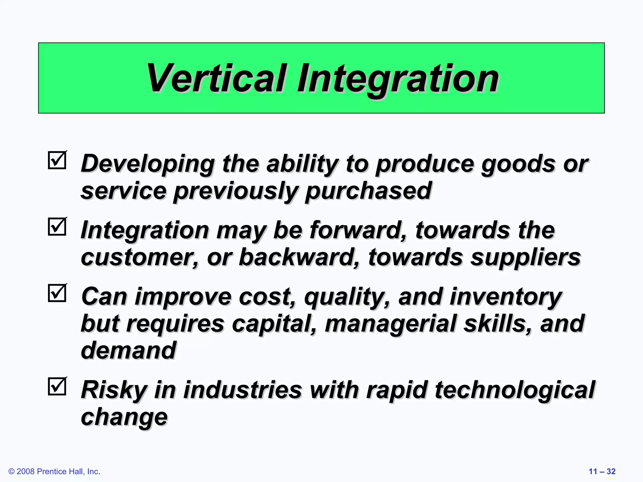 Vertical Integration
           Developing the ability to produce goods or
            service previously purchased
           Integration may be forward, towards the
            customer, or backward, towards suppliers
           Can improve cost, quality, and inventory
            but requires capital, managerial skills, and
            demand
           Risky in industries with rapid technological
            change
© 2008 Prentice Hall, Inc.                             11 – 32
 