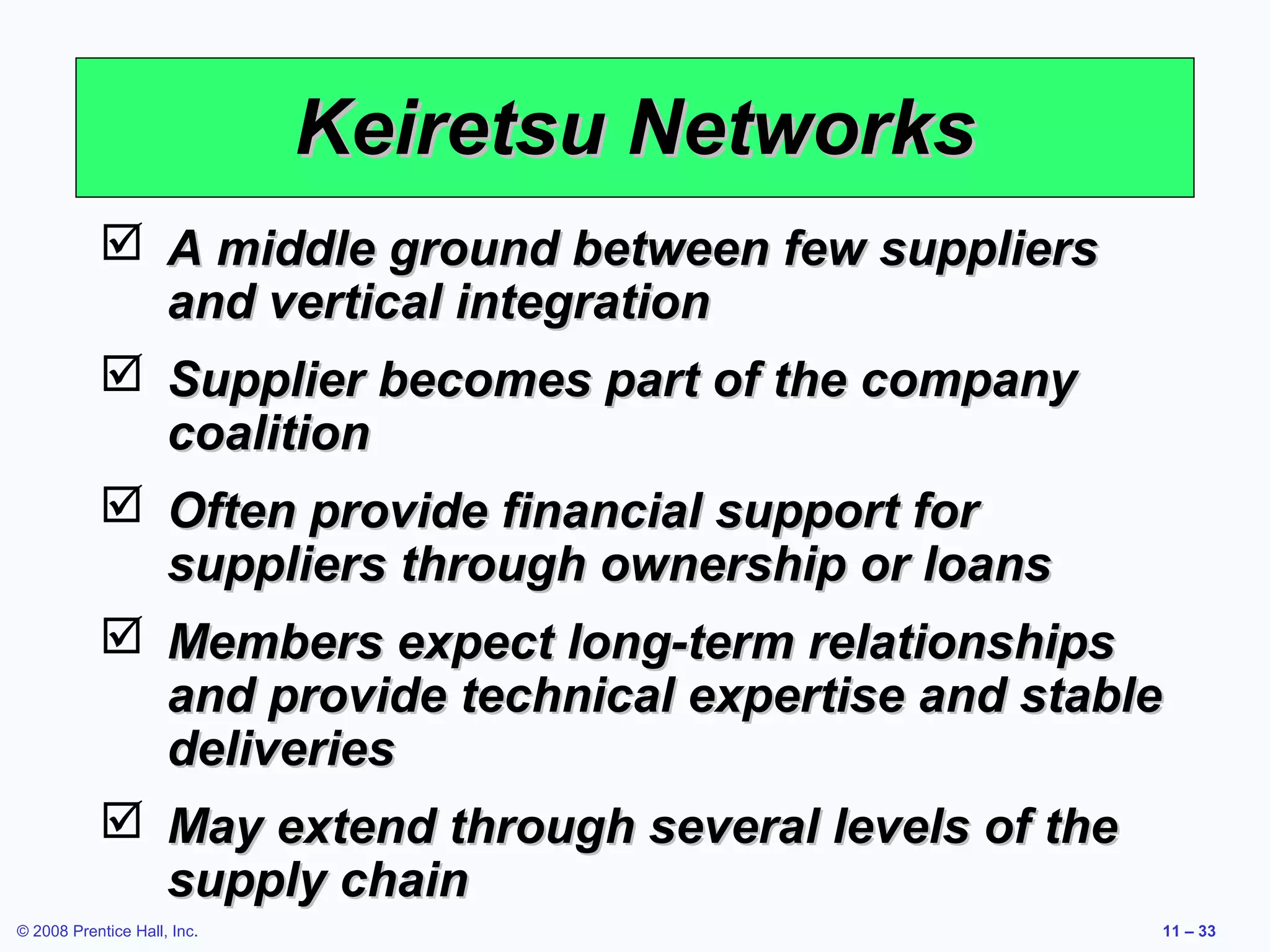 Keiretsu Networks
            A middle ground between few suppliers
             and vertical integration
            Supplier becomes part of the company
             coalition
            Often provide financial support for
             suppliers through ownership or loans
            Members expect long-term relationships
             and provide technical expertise and stable
             deliveries
            May extend through several levels of the
             supply chain
© 2008 Prentice Hall, Inc.                            11 – 33
 