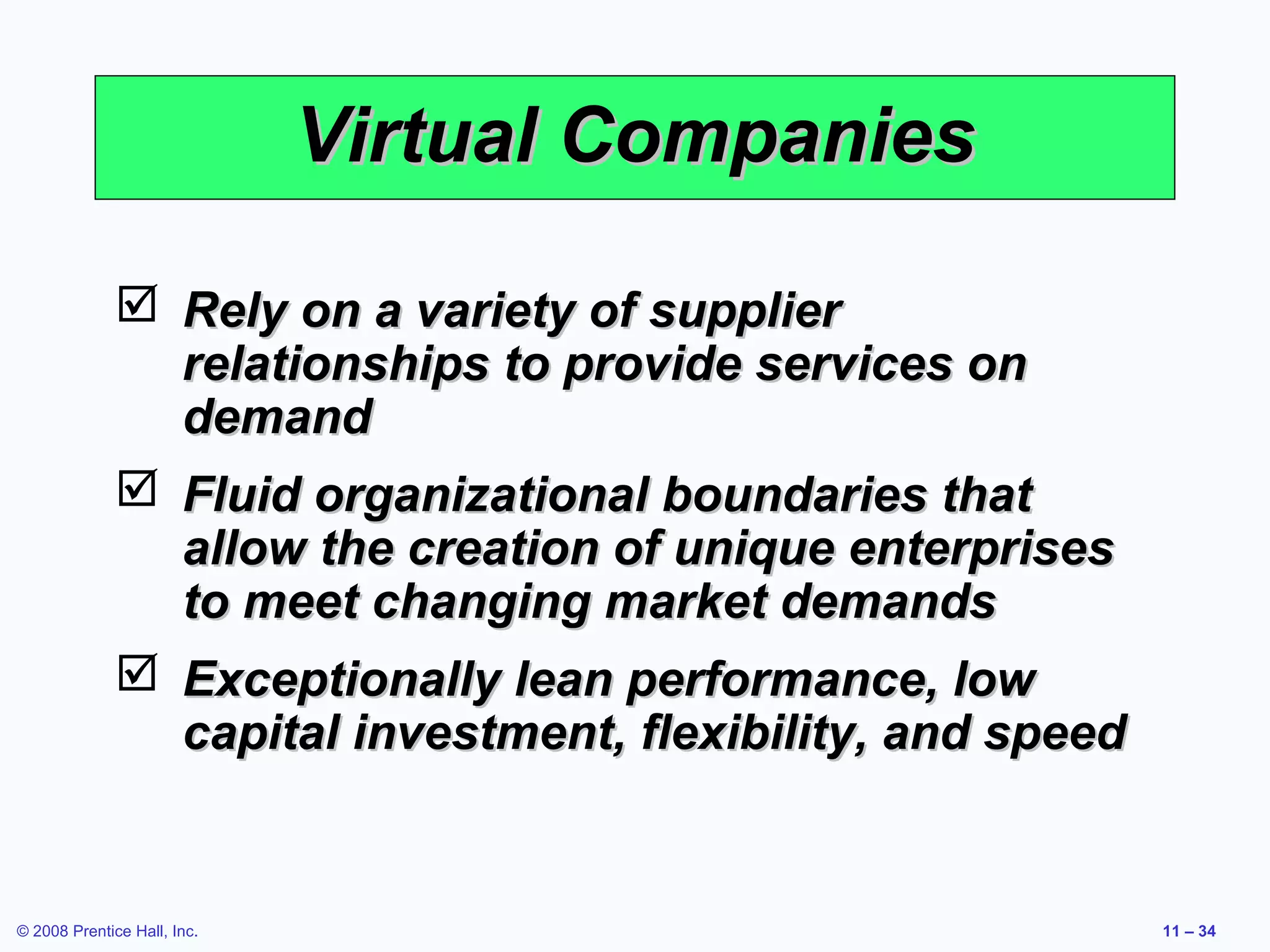 Virtual Companies

               Rely on a variety of supplier
                relationships to provide services on
                demand
               Fluid organizational boundaries that
                allow the creation of unique enterprises
                to meet changing market demands
               Exceptionally lean performance, low
                capital investment, flexibility, and speed


© 2008 Prentice Hall, Inc.                                   11 – 34
 