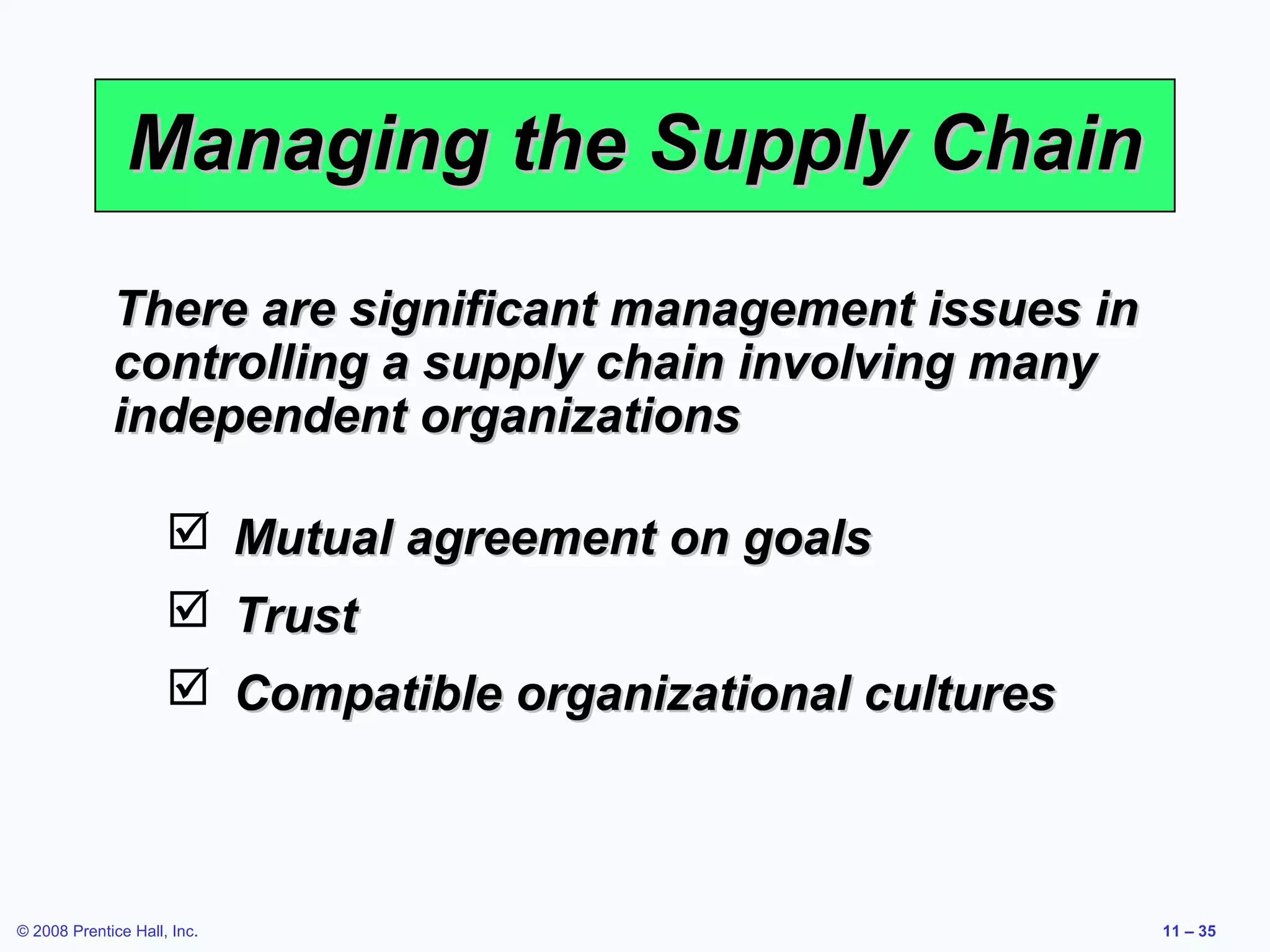 Managing the Supply Chain

             There are significant management issues in
             controlling a supply chain involving many
             independent organizations

                      Mutual agreement on goals
                      Trust
                      Compatible organizational cultures



© 2008 Prentice Hall, Inc.                                  11 – 35
 