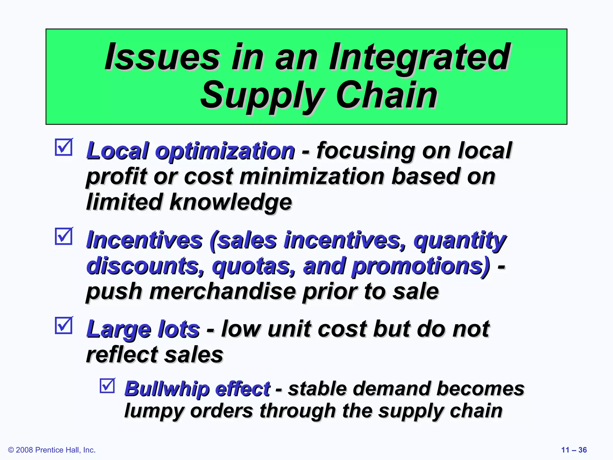 Issues in an Integrated
                                  Supply Chain
              Local optimization - focusing on local
               profit or cost minimization based on
               limited knowledge
              Incentives (sales incentives, quantity
               discounts, quotas, and promotions) -
               push merchandise prior to sale
              Large lots - low unit cost but do not
               reflect sales
                              Bullwhip effect - stable demand becomes
                               lumpy orders through the supply chain
© 2008 Prentice Hall, Inc.                                               11 – 36
 