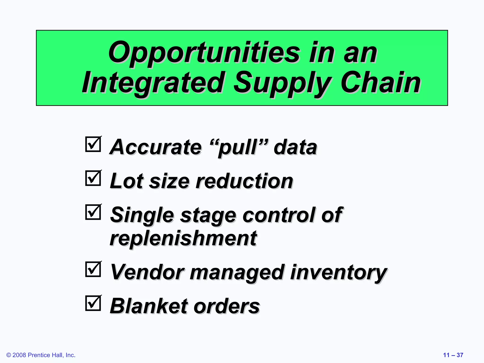 Opportunities in an
                             Integrated Supply Chain

                              Accurate “pull” data
                              Lot size reduction
                              Single stage control of
                               replenishment
                              Vendor managed inventory
                              Blanket orders

© 2008 Prentice Hall, Inc.                                11 – 37
 
