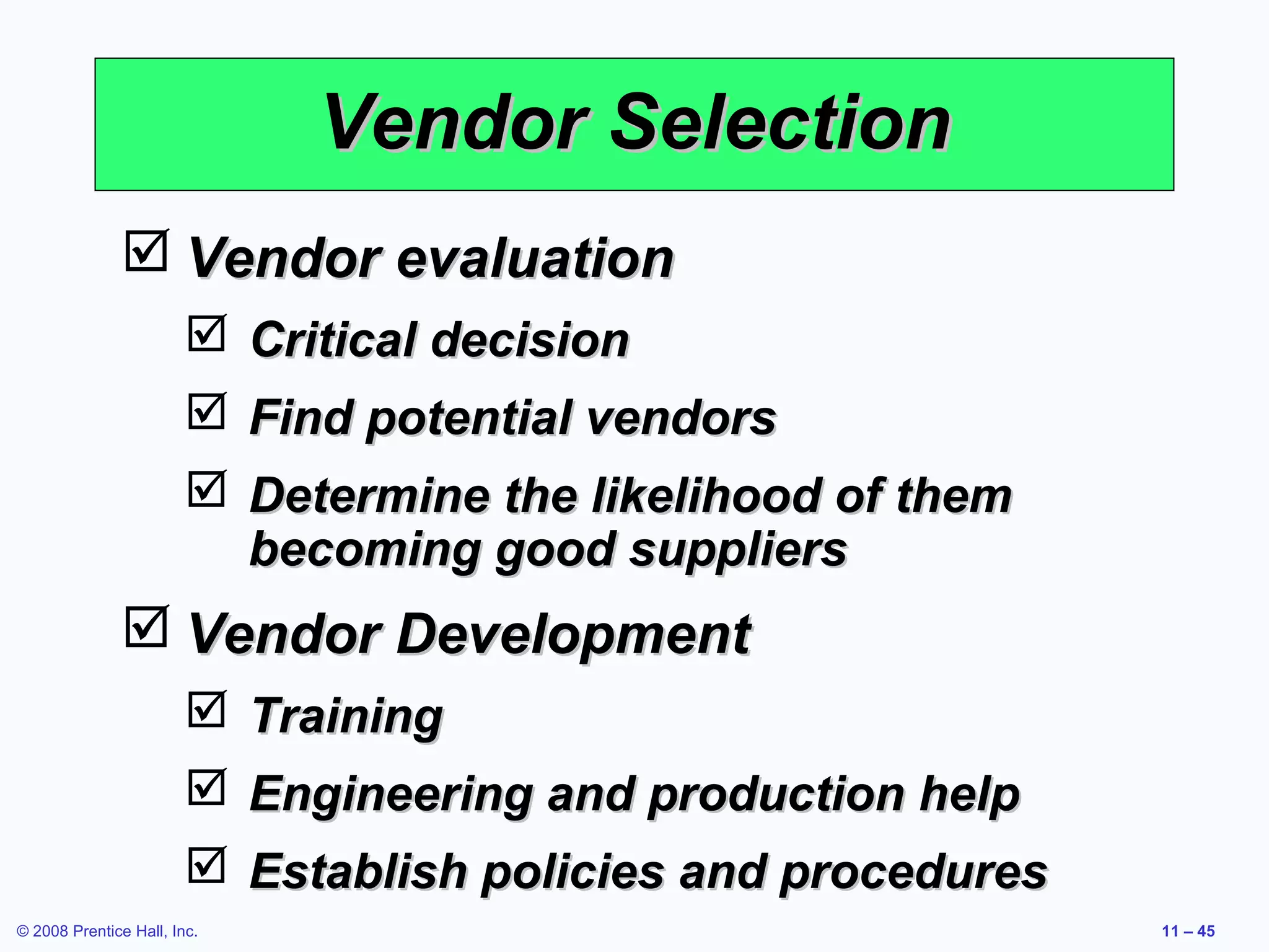 Vendor Selection
               Vendor evaluation
                         Critical decision
                         Find potential vendors
                         Determine the likelihood of them
                          becoming good suppliers
               Vendor Development
                         Training
                         Engineering and production help
                         Establish policies and procedures
© 2008 Prentice Hall, Inc.                                    11 – 45
 