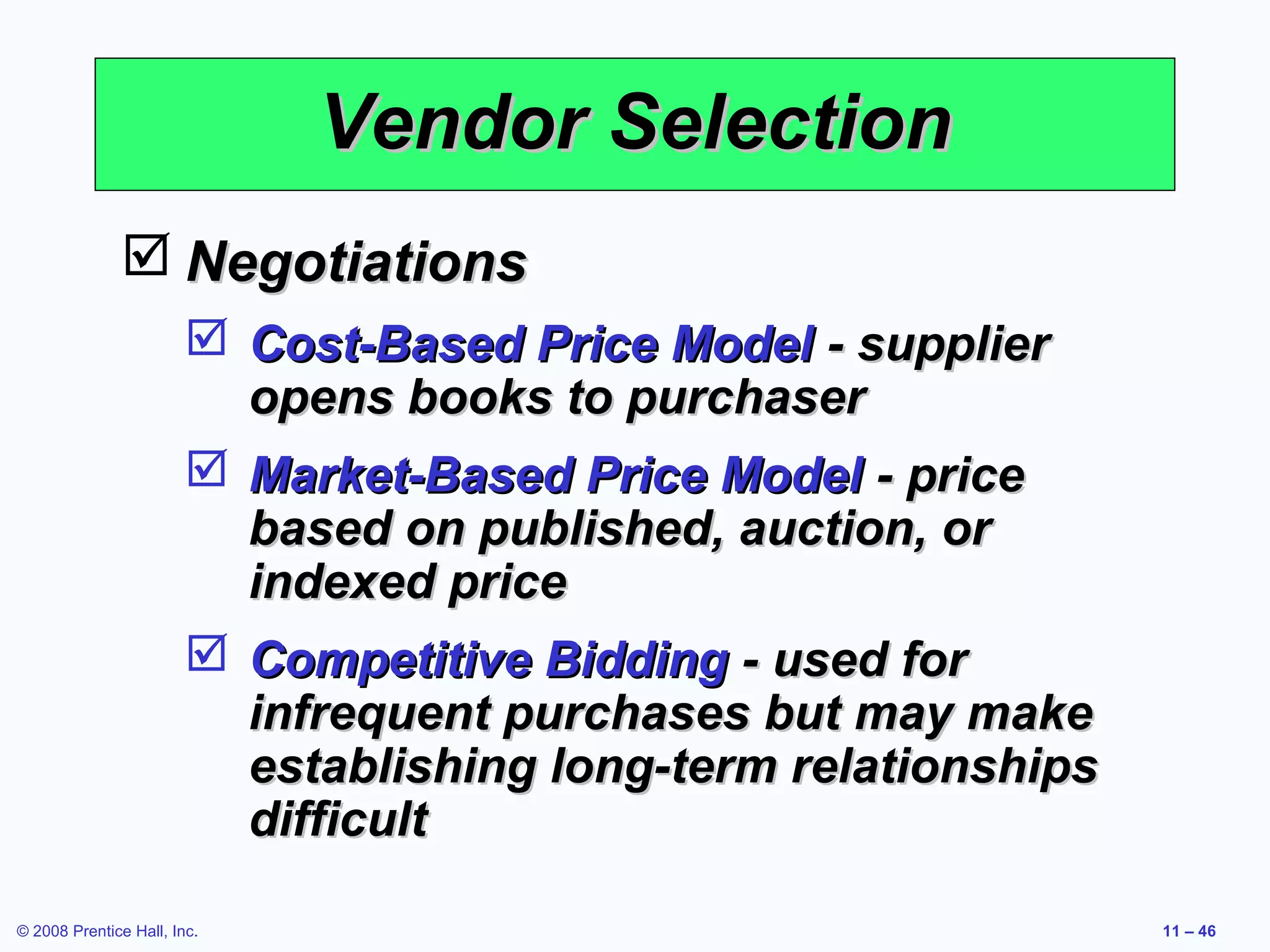 Vendor Selection
               Negotiations
                         Cost-Based Price Model - supplier
                          opens books to purchaser
                         Market-Based Price Model - price
                          based on published, auction, or
                          indexed price
                         Competitive Bidding - used for
                          infrequent purchases but may make
                          establishing long-term relationships
                          difficult

© 2008 Prentice Hall, Inc.                                       11 – 46
 