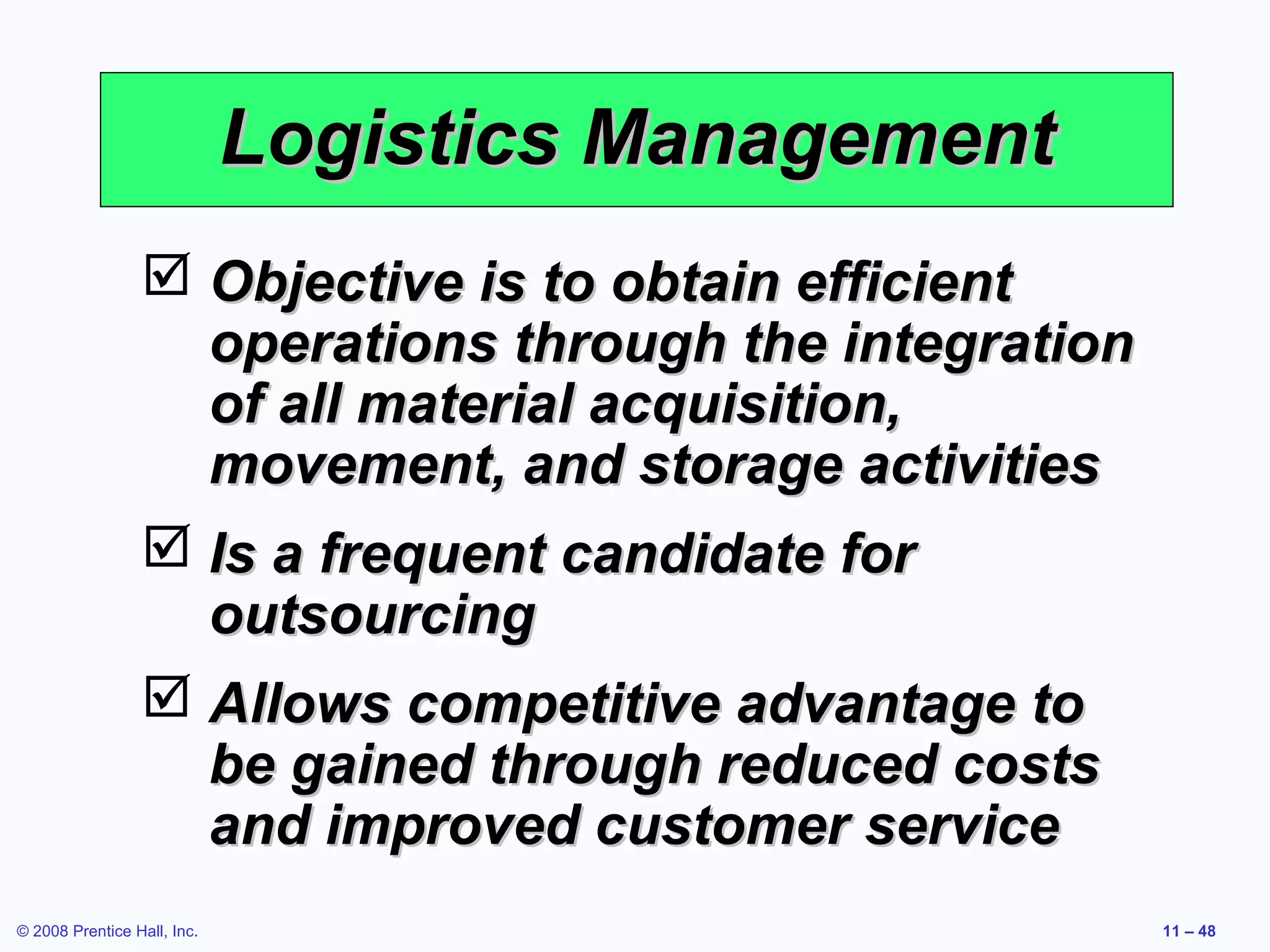 Logistics Management
                  Objective is to obtain efficient
                   operations through the integration
                   of all material acquisition,
                   movement, and storage activities
                  Is a frequent candidate for
                   outsourcing
                  Allows competitive advantage to
                   be gained through reduced costs
                   and improved customer service
© 2008 Prentice Hall, Inc.                              11 – 48
 