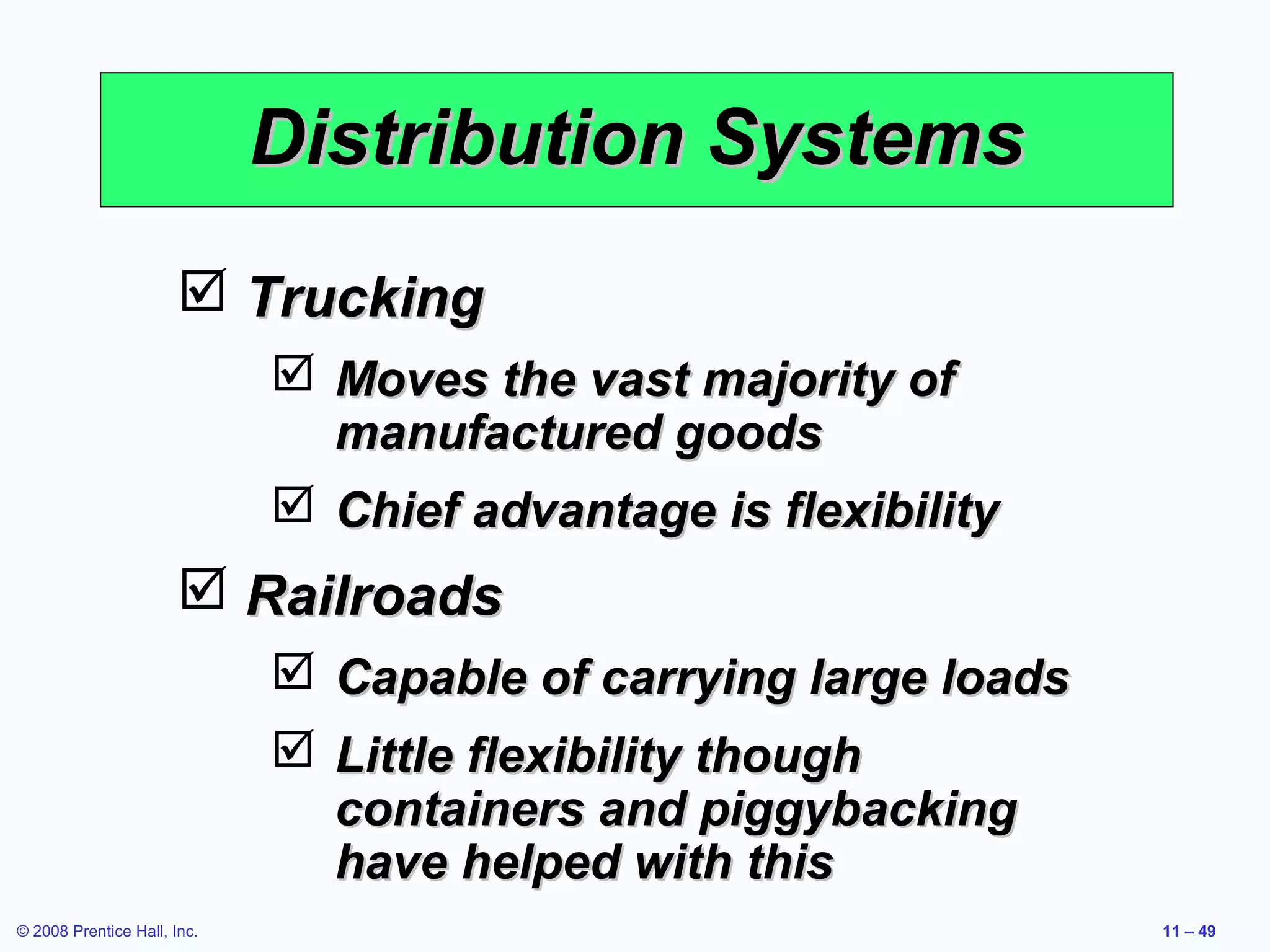 Distribution Systems
                        Trucking
                              Moves the vast majority of
                               manufactured goods
                              Chief advantage is flexibility
                        Railroads
                              Capable of carrying large loads
                              Little flexibility though
                               containers and piggybacking
                               have helped with this
© 2008 Prentice Hall, Inc.                                       11 – 49
 