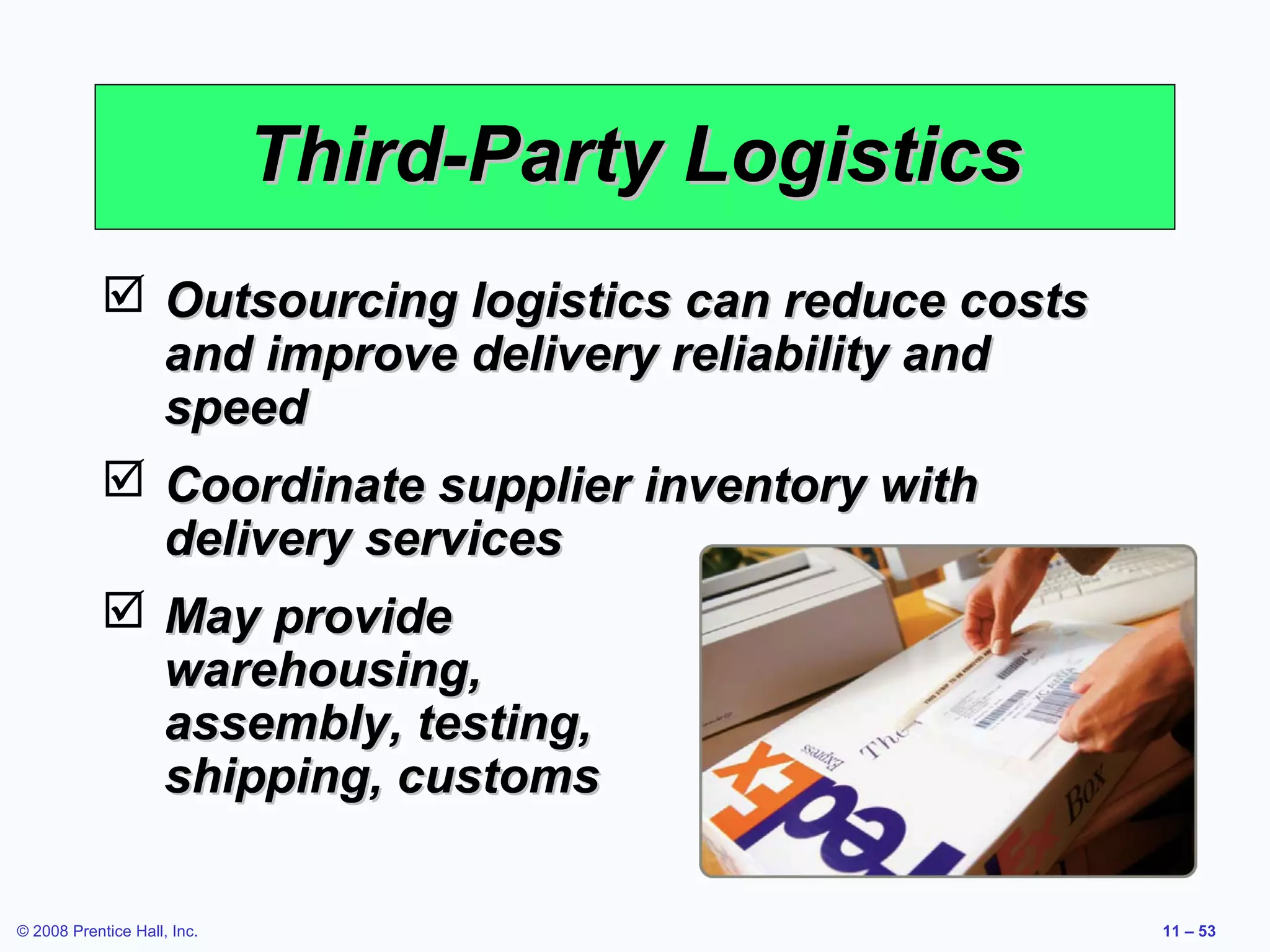 Third-Party Logistics
             Outsourcing logistics can reduce costs
              and improve delivery reliability and
              speed
             Coordinate supplier inventory with
              delivery services
             May provide
              warehousing,
              assembly, testing,
              shipping, customs

© 2008 Prentice Hall, Inc.                             11 – 53
 