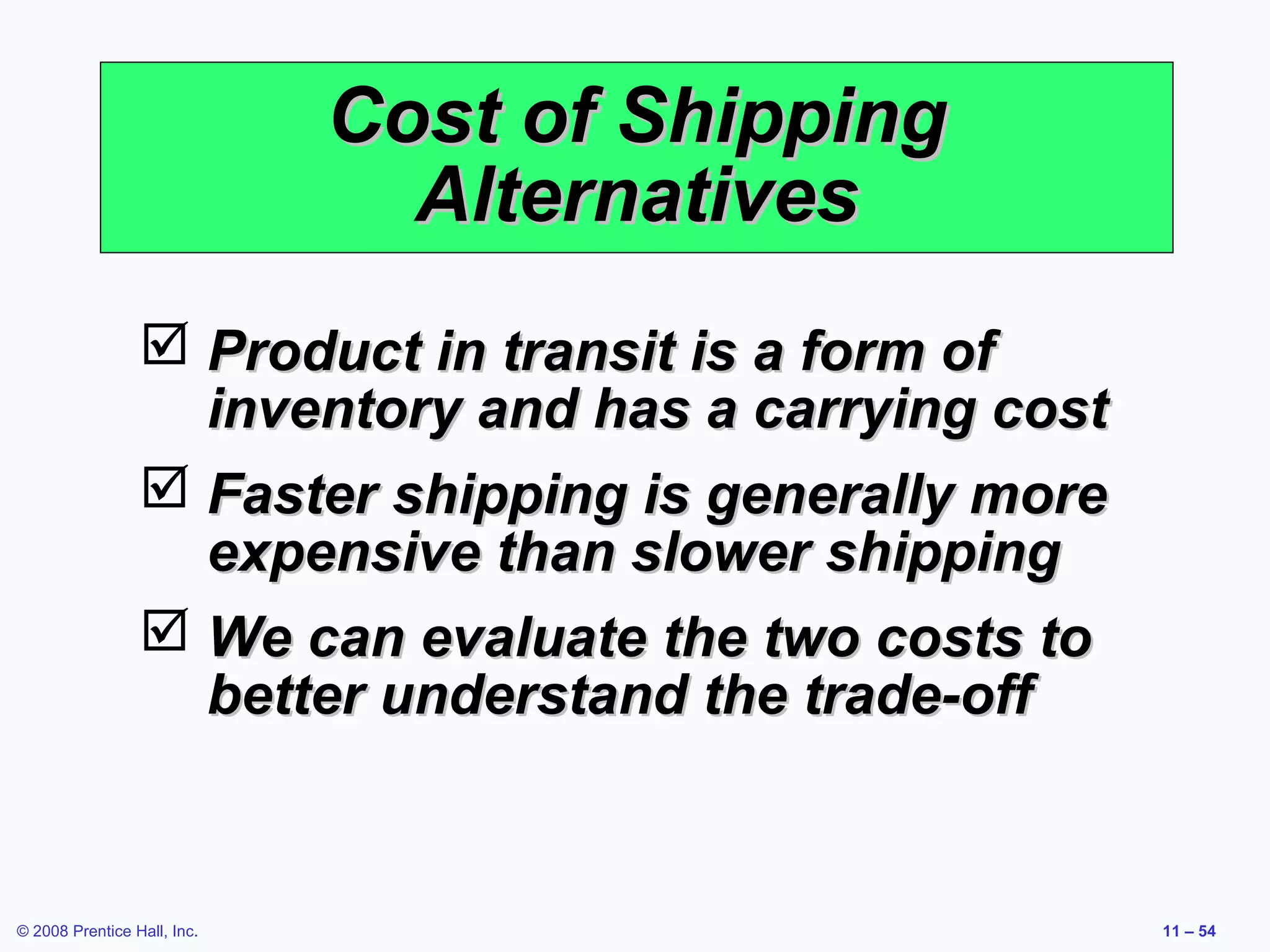 Cost of Shipping
                               Alternatives
                  Product in transit is a form of
                   inventory and has a carrying cost
                  Faster shipping is generally more
                   expensive than slower shipping
                  We can evaluate the two costs to
                   better understand the trade-off


© 2008 Prentice Hall, Inc.                             11 – 54
 