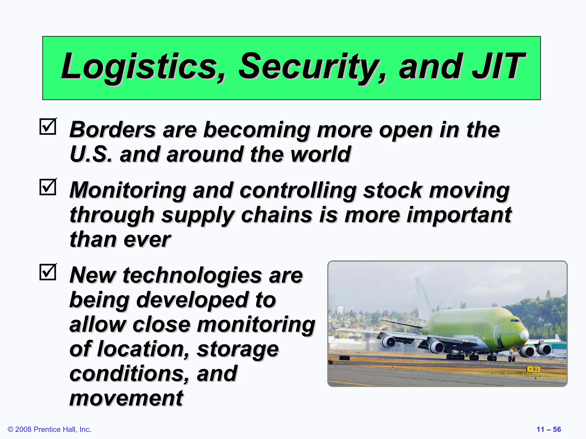 Logistics, Security, and JIT
          Borders are becoming more open in the
           U.S. and around the world
          Monitoring and controlling stock moving
           through supply chains is more important
           than ever
          New technologies are
           being developed to
           allow close monitoring
           of location, storage
           conditions, and
           movement
© 2008 Prentice Hall, Inc.                           11 – 56
 
